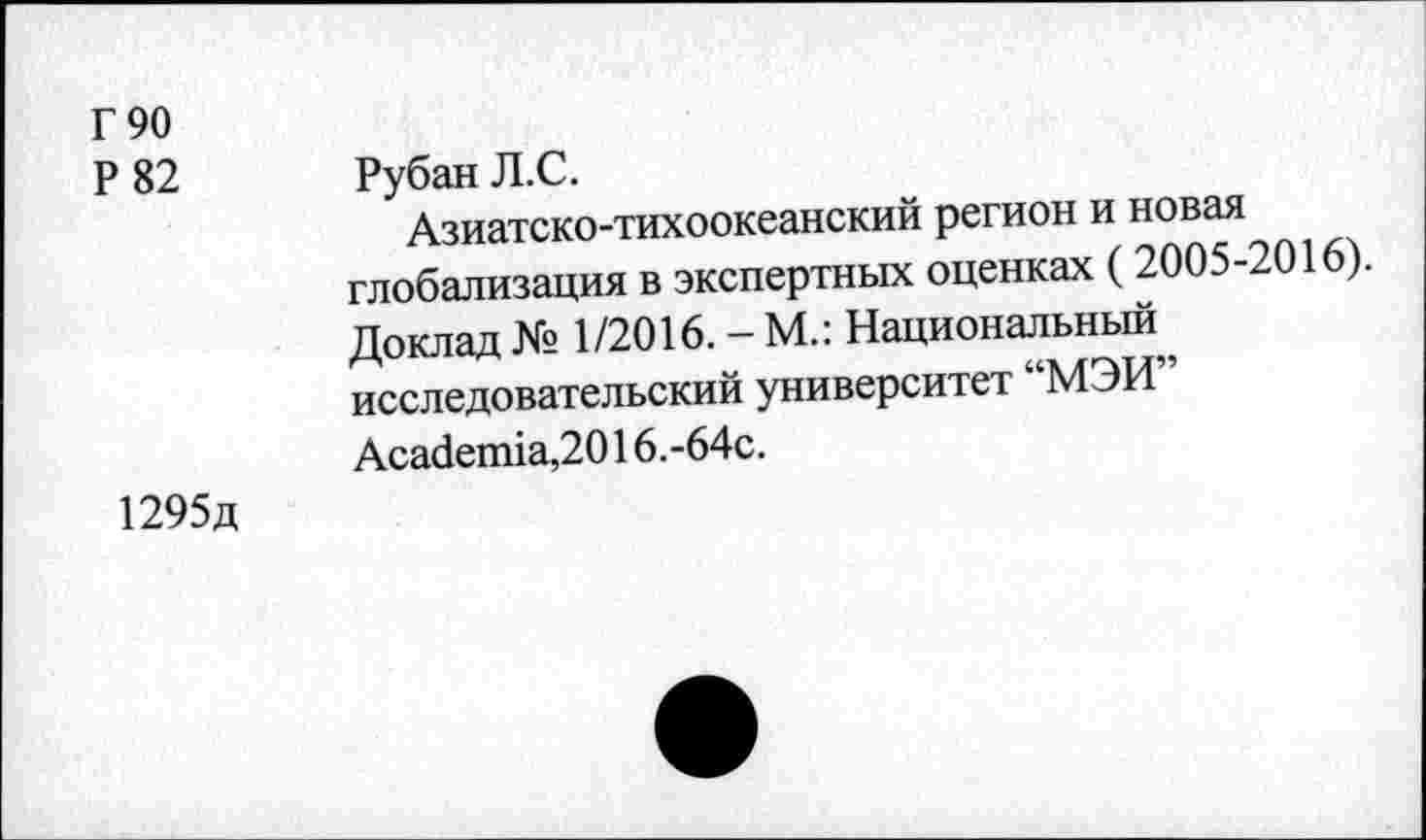 ﻿Г 90 Р 82	Рубан Л.С. Азиатско-тихоокеанский регион и новая глобализация в экспертных оценках ( 2005-2016). Доклад № 1/2016. - М.: Национальный, исследовательский университет МЭИ Academia,2016. -64с.
1295д